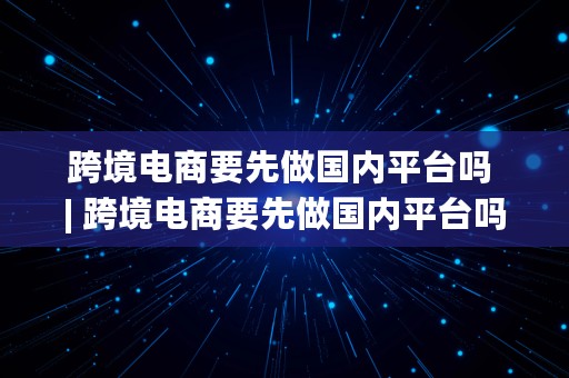 跨境电商要先做国内平台吗 | 跨境电商要先做国内平台吗知乎