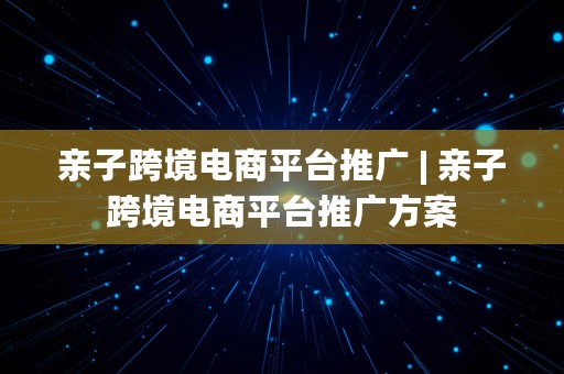 亲子跨境电商平台推广 | 亲子跨境电商平台推广方案