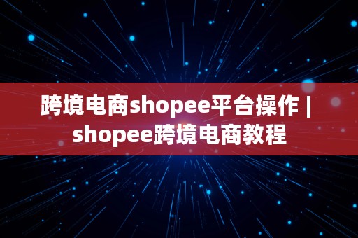 跨境电商shopee平台操作 | shopee跨境电商教程