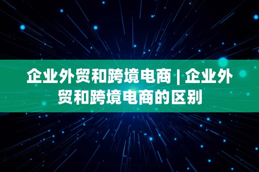 企业外贸和跨境电商 | 企业外贸和跨境电商的区别