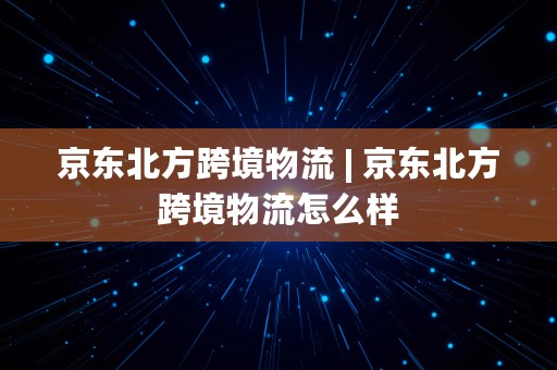 京东北方跨境物流 | 京东北方跨境物流怎么样