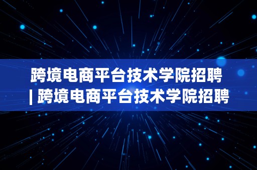 跨境电商平台技术学院招聘 | 跨境电商平台技术学院招聘