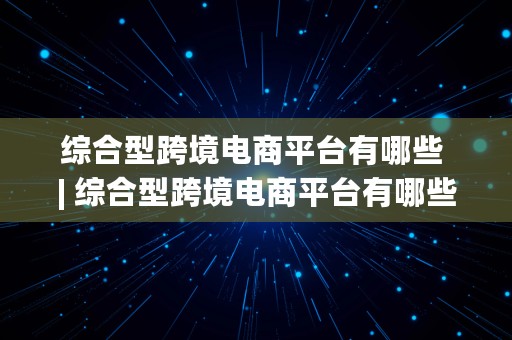 综合型跨境电商平台有哪些 | 综合型跨境电商平台有哪些公司