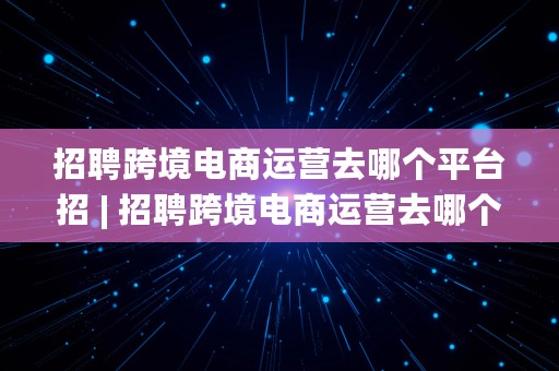 招聘跨境电商运营去哪个平台招 | 招聘跨境电商运营去哪个平台招人