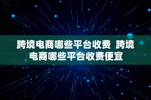 跨境电商哪些平台收费  跨境电商哪些平台收费便宜