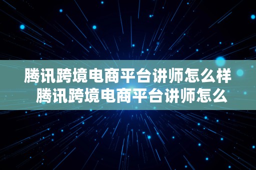 腾讯跨境电商平台讲师怎么样  腾讯跨境电商平台讲师怎么样啊