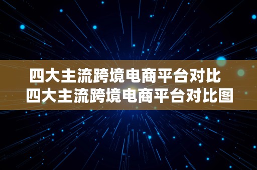 四大主流跨境电商平台对比  四大主流跨境电商平台对比图