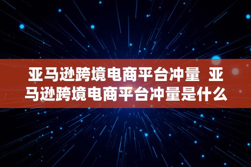 亚马逊跨境电商平台冲量  亚马逊跨境电商平台冲量是什么