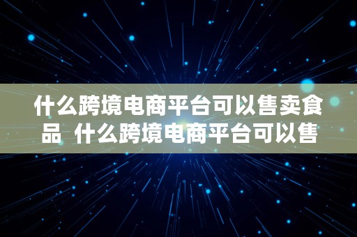 什么跨境电商平台可以售卖食品  什么跨境电商平台可以售卖食品产品