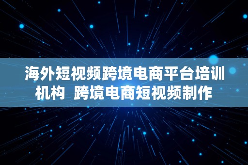 海外短视频跨境电商平台培训机构  跨境电商短视频制作