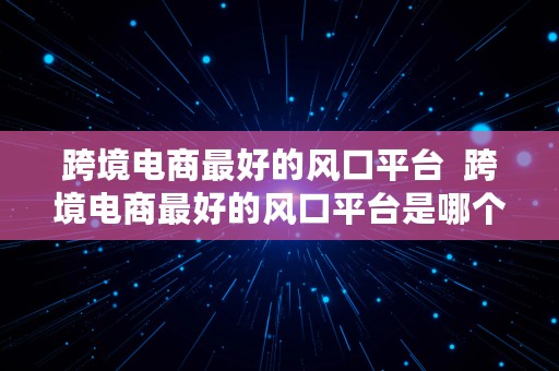 跨境电商最好的风口平台  跨境电商最好的风口平台是哪个