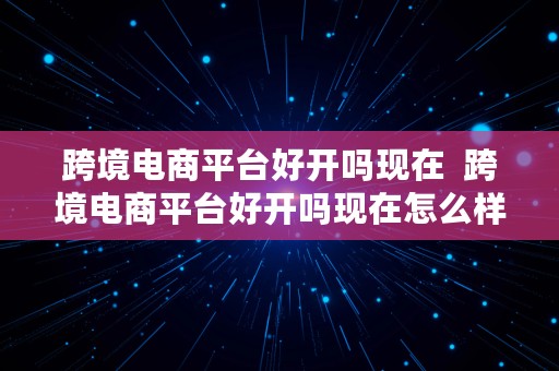 跨境电商平台好开吗现在  跨境电商平台好开吗现在怎么样