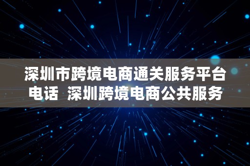 深圳市跨境电商通关服务平台电话  深圳跨境电商公共服务平台