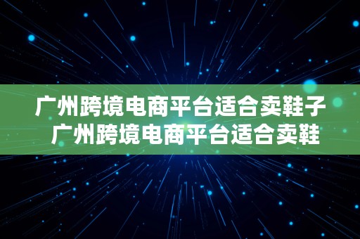 广州跨境电商平台适合卖鞋子  广州跨境电商平台适合卖鞋子吗