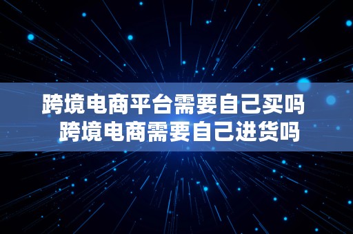 跨境电商平台需要自己买吗  跨境电商需要自己进货吗