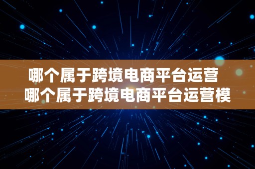 哪个属于跨境电商平台运营  哪个属于跨境电商平台运营模式