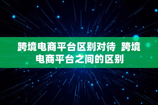 跨境电商平台区别对待  跨境电商平台之间的区别