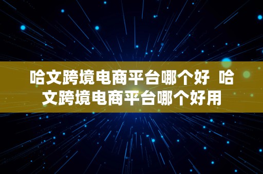 哈文跨境电商平台哪个好  哈文跨境电商平台哪个好用