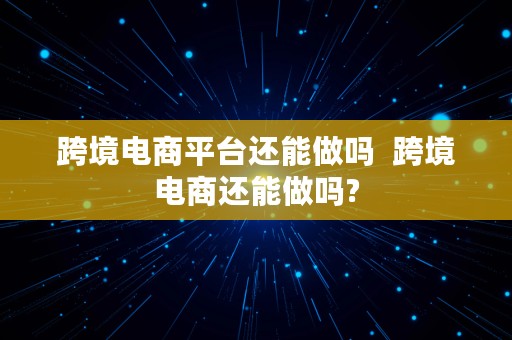 跨境电商平台还能做吗  跨境电商还能做吗?