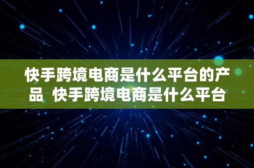 快手跨境电商是什么平台的产品  快手跨境电商是什么平台的产品类型