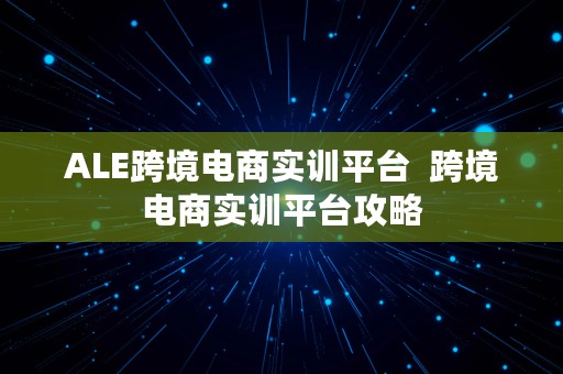 ALE跨境电商实训平台  跨境电商实训平台攻略