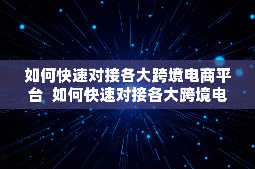 如何快速对接各大跨境电商平台  如何快速对接各大跨境电商平台业务