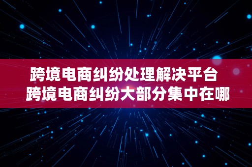 跨境电商纠纷处理解决平台  跨境电商纠纷大部分集中在哪些领域