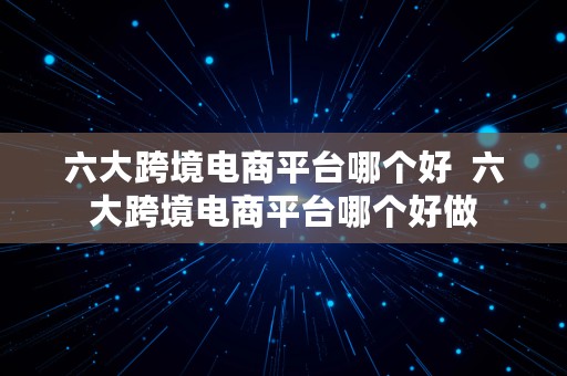 六大跨境电商平台哪个好  六大跨境电商平台哪个好做