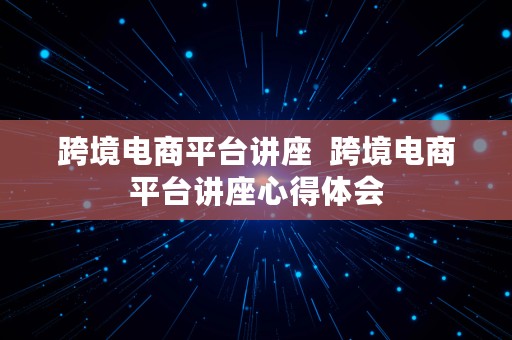 跨境电商平台讲座  跨境电商平台讲座心得体会