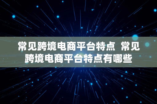 常见跨境电商平台特点  常见跨境电商平台特点有哪些