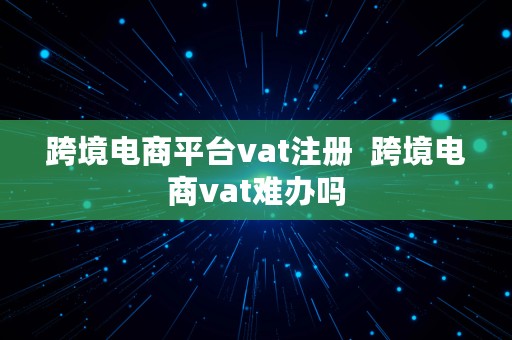 跨境电商平台vat注册  跨境电商vat难办吗