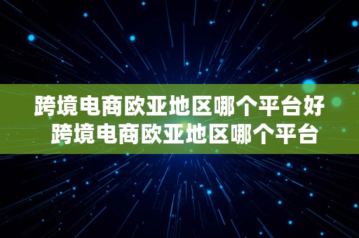 跨境电商欧亚地区哪个平台好  跨境电商欧亚地区哪个平台好做