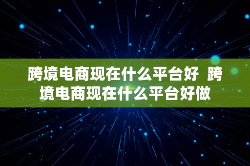 跨境电商现在什么平台好  跨境电商现在什么平台好做