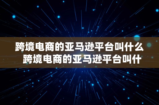 跨境电商的亚马逊平台叫什么  跨境电商的亚马逊平台叫什么名字