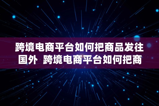 跨境电商平台如何把商品发往国外  跨境电商平台如何把商品发往国外去