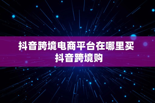 抖音跨境电商平台在哪里买  抖音跨境购