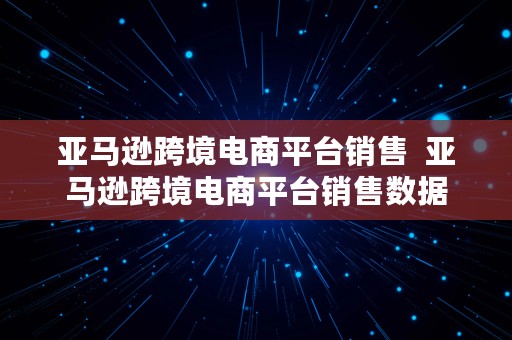 亚马逊跨境电商平台销售  亚马逊跨境电商平台销售数据