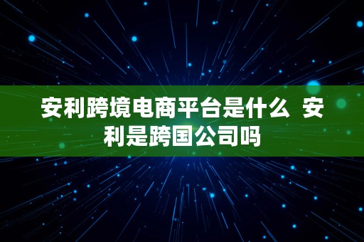 安利跨境电商平台是什么  安利是跨国公司吗