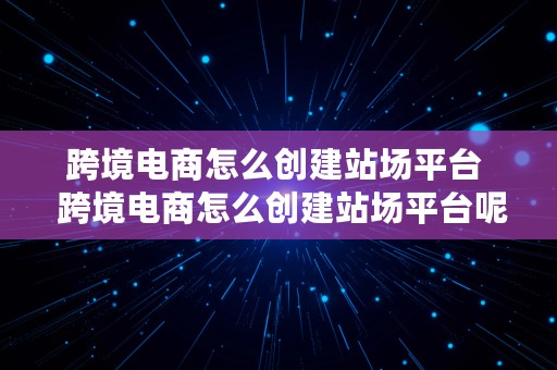 跨境电商怎么创建站场平台  跨境电商怎么创建站场平台呢