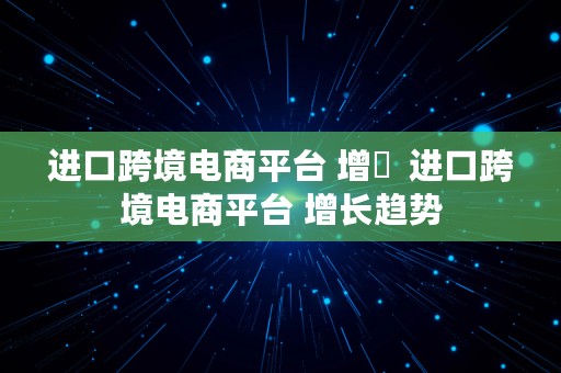 进口跨境电商平台 增長  进口跨境电商平台 增长趋势