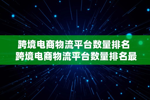 跨境电商物流平台数量排名  跨境电商物流平台数量排名最新