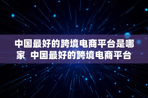 中国最好的跨境电商平台是哪家  中国最好的跨境电商平台是哪家公司