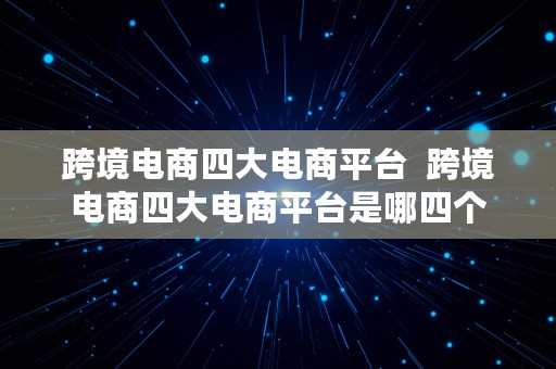 跨境电商四大电商平台  跨境电商四大电商平台是哪四个