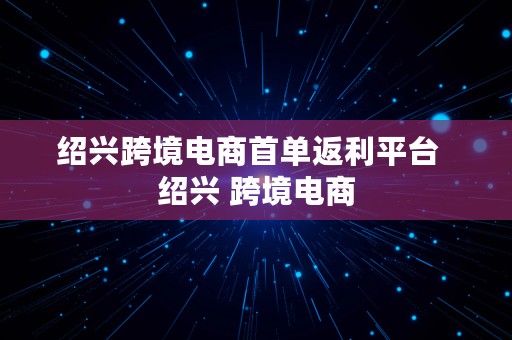 绍兴跨境电商首单返利平台  绍兴 跨境电商