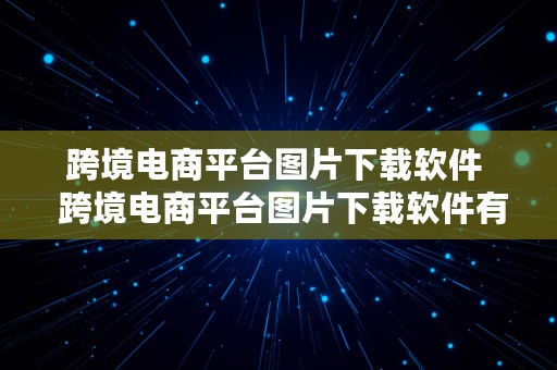 跨境电商平台图片下载软件  跨境电商平台图片下载软件有哪些