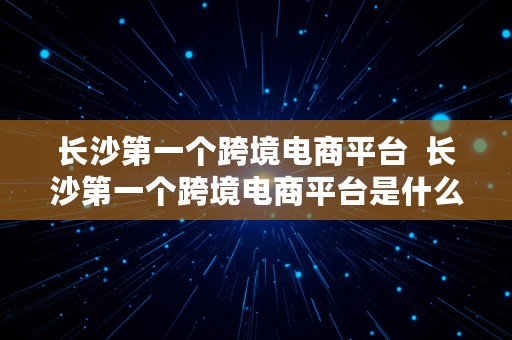 长沙第一个跨境电商平台  长沙第一个跨境电商平台是什么