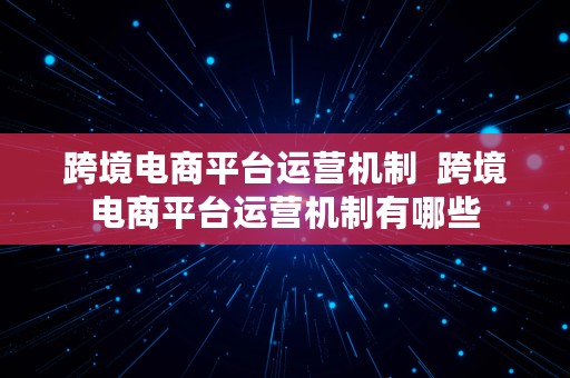 跨境电商平台运营机制  跨境电商平台运营机制有哪些