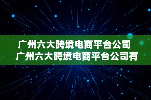 广州六大跨境电商平台公司  广州六大跨境电商平台公司有哪些