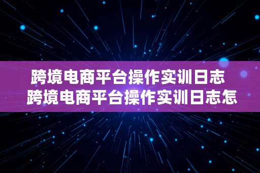 跨境电商平台操作实训日志  跨境电商平台操作实训日志怎么写