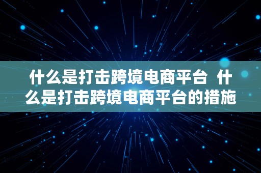 什么是打击跨境电商平台  什么是打击跨境电商平台的措施